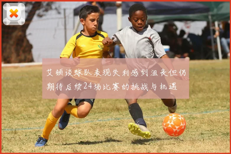 艾顿谈球队表现失利感到沮丧但仍期待后续24场比赛的挑战与机遇