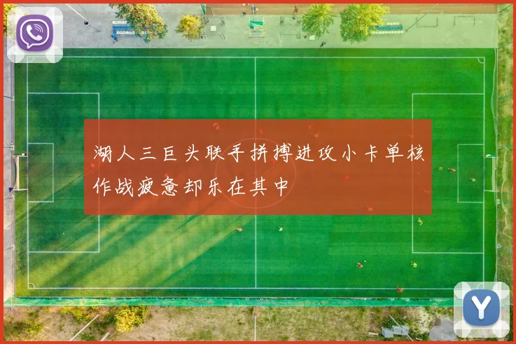 湖人三巨头联手拼搏进攻小卡单核作战疲惫却乐在其中