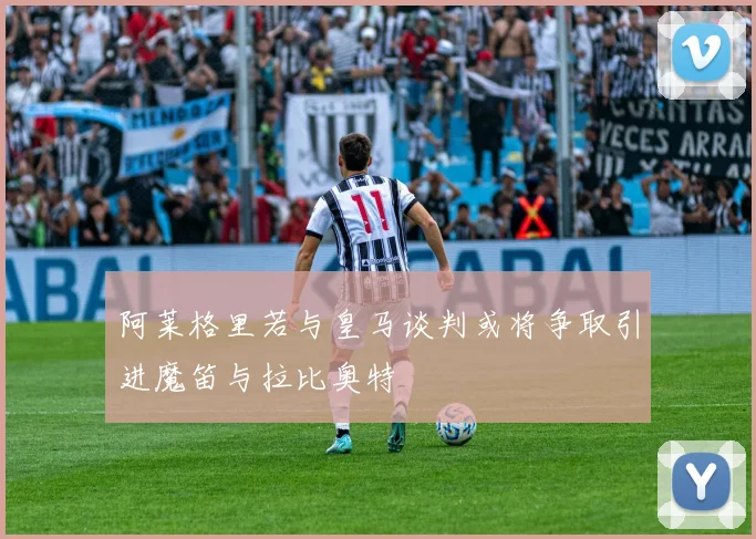 阿莱格里若与皇马谈判或将争取引进魔笛与拉比奥特