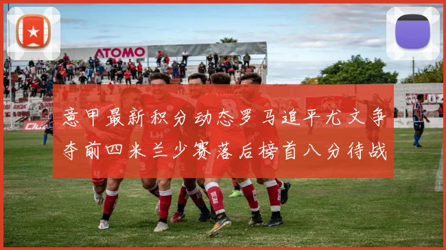 意甲最新积分动态罗马追平尤文争夺前四米兰少赛落后榜首八分待战比萨