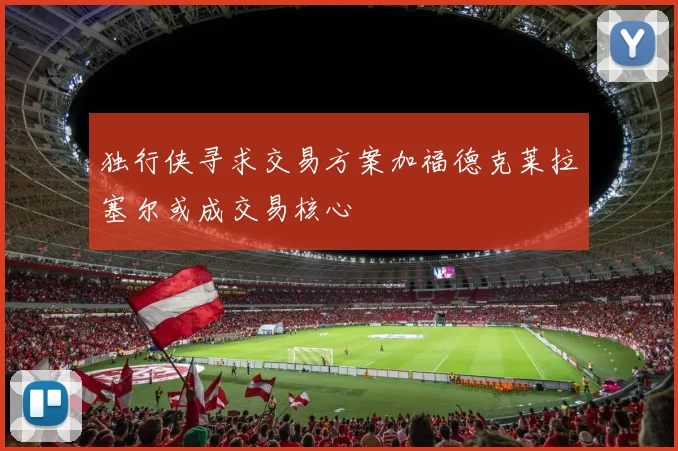 独行侠寻求交易方案加福德克莱拉塞尔或成交易核心