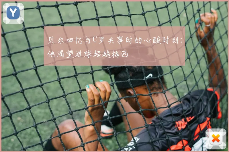 贝尔回忆与C罗共事时的心酸时刻：他渴望进球超越梅西