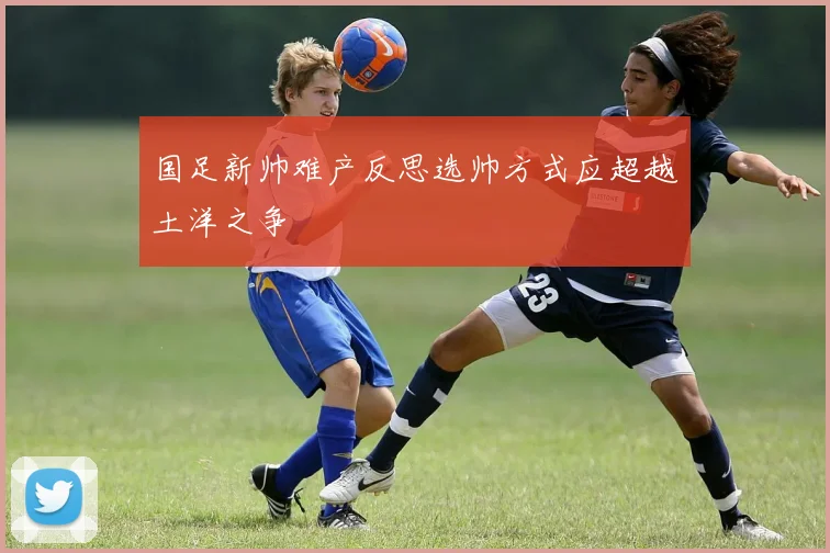 国足新帅难产反思选帅方式应超越土洋之争