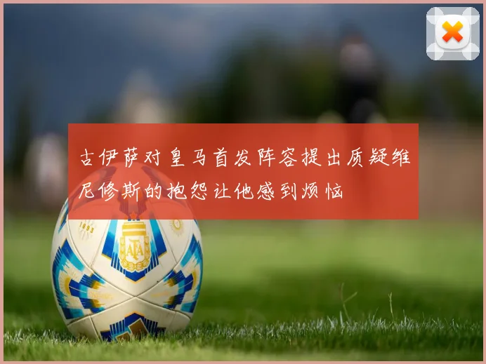 古伊萨对皇马首发阵容提出质疑维尼修斯的抱怨让他感到烦恼