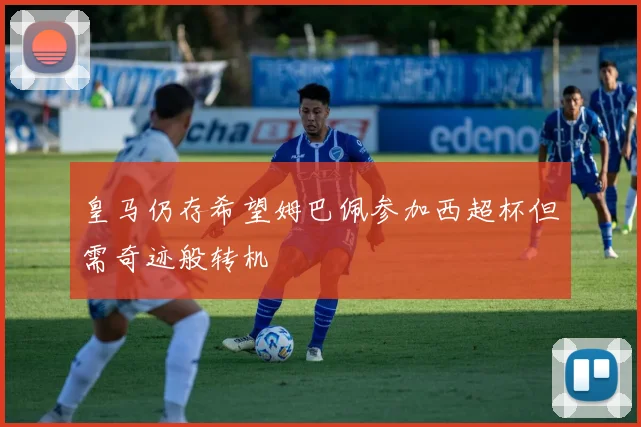 皇马仍存希望姆巴佩参加西超杯但需奇迹般转机