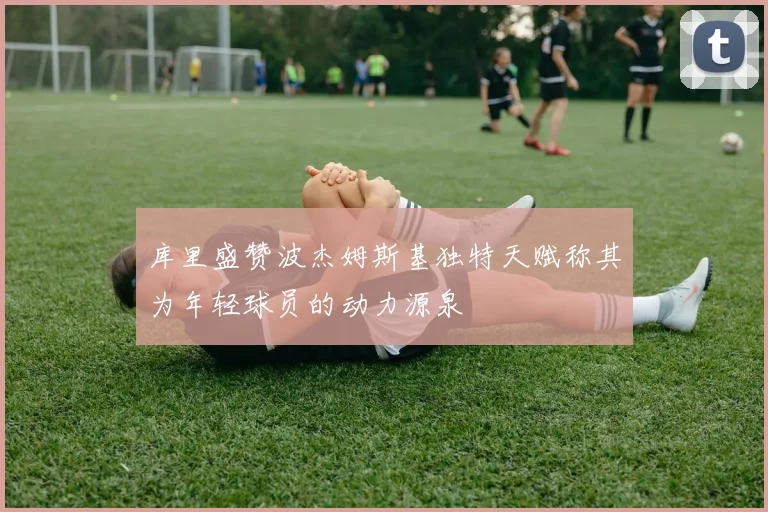 库里盛赞波杰姆斯基独特天赋称其为年轻球员的动力源泉