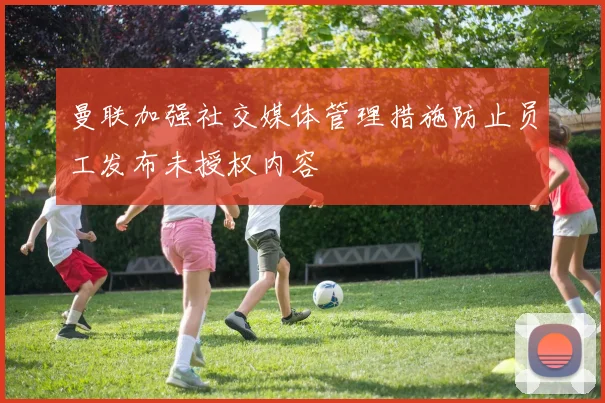 曼联加强社交媒体管理措施防止员工发布未授权内容