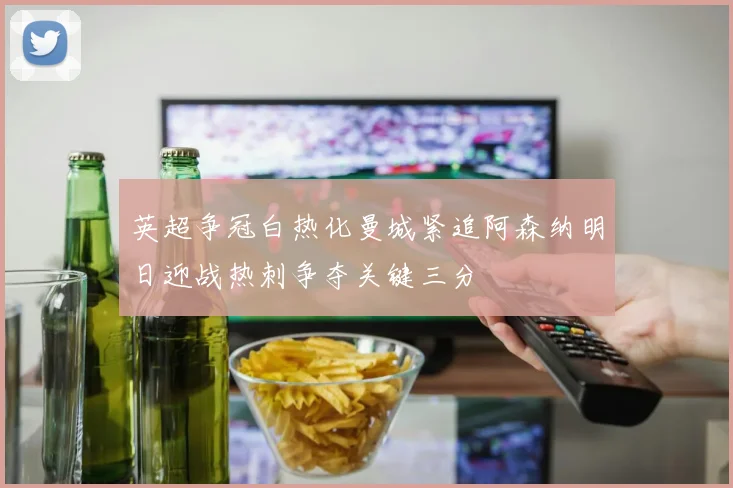 英超争冠白热化曼城紧追阿森纳明日迎战热刺争夺关键三分