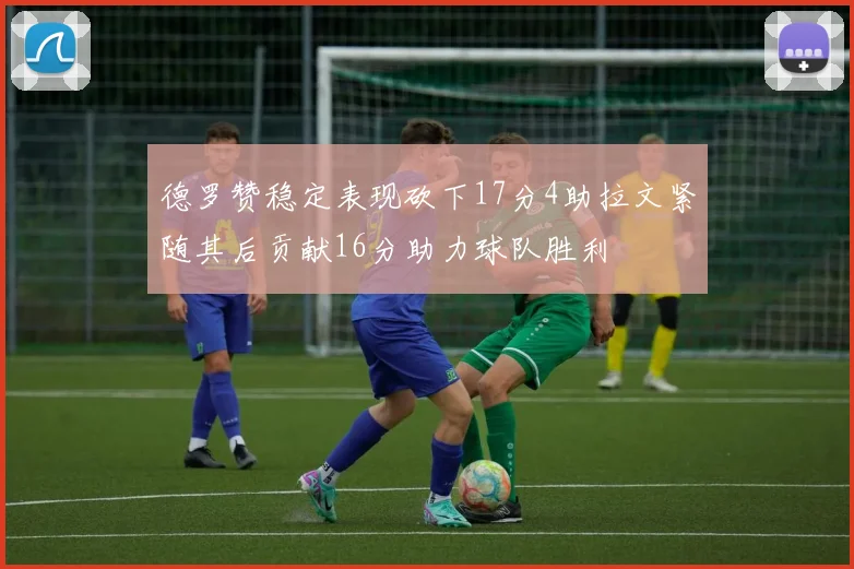 德罗赞稳定表现砍下17分4助拉文紧随其后贡献16分助力球队胜利