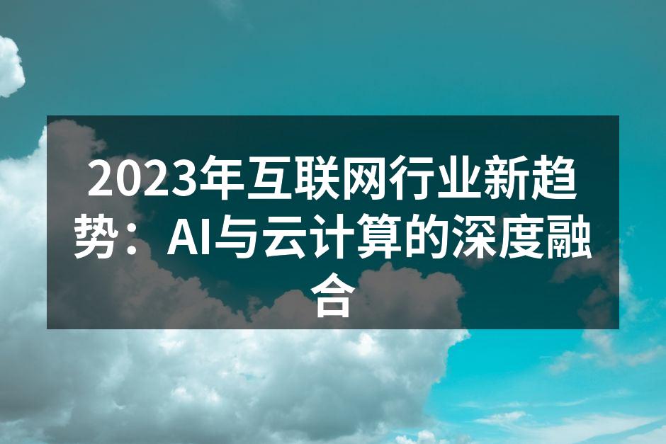 2023年互联网行业新趋势:AI与云计算的深度融合